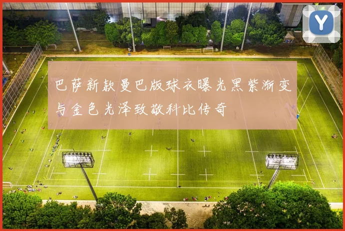 巴萨新款曼巴版球衣曝光黑紫渐变与金色光泽致敬科比传奇