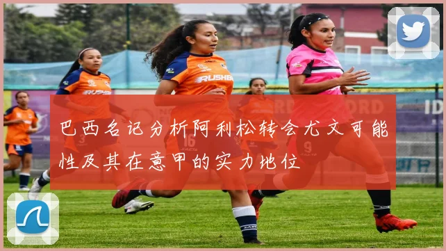 巴西名记分析阿利松转会尤文可能性及其在意甲的实力地位
