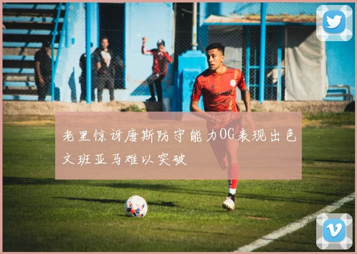 老里惊讶唐斯防守能力OG表现出色文班亚马难以突破