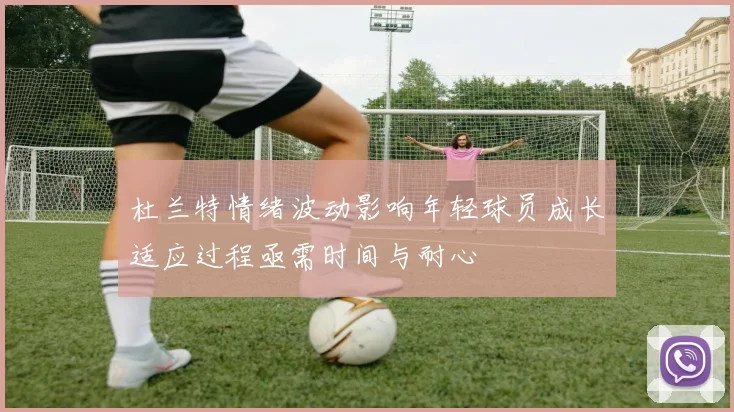 杜兰特情绪波动影响年轻球员成长适应过程亟需时间与耐心