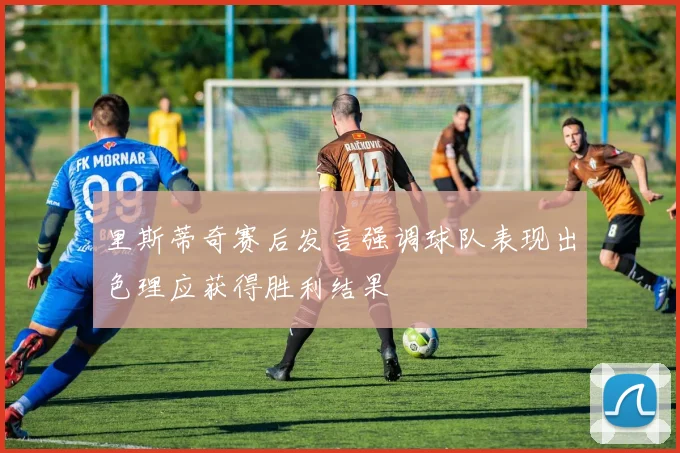 里斯蒂奇赛后发言强调球队表现出色理应获得胜利结果