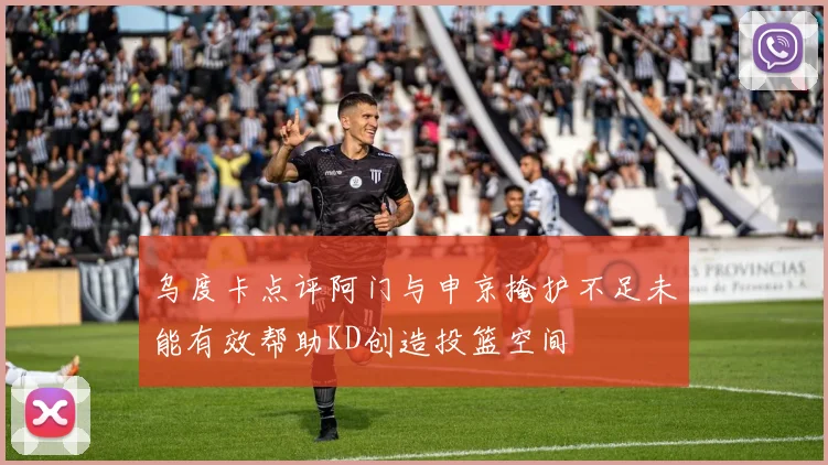 乌度卡点评阿门与申京掩护不足未能有效帮助KD创造投篮空间