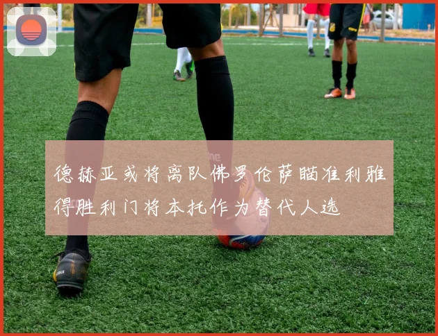 德赫亚或将离队佛罗伦萨瞄准利雅得胜利门将本托作为替代人选