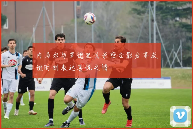 内马尔与罗德里戈亲密合影分享友谊时刻表达喜悦之情