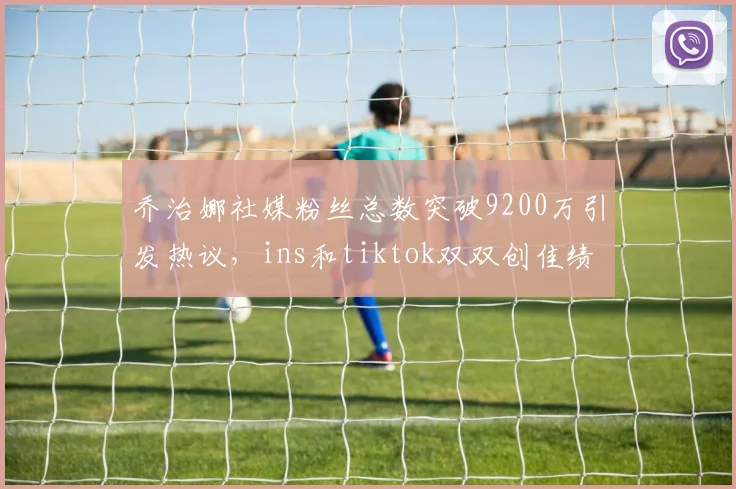 乔治娜社媒粉丝总数突破9200万引发热议，ins和tiktok双双创佳绩