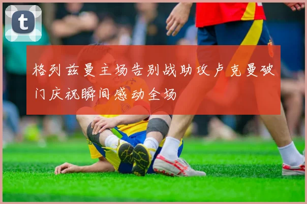 格列兹曼主场告别战助攻卢克曼破门庆祝瞬间感动全场