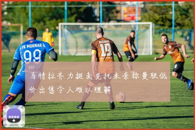 马特拉齐力挺麦克托米奈称曼联低价出售令人难以理解