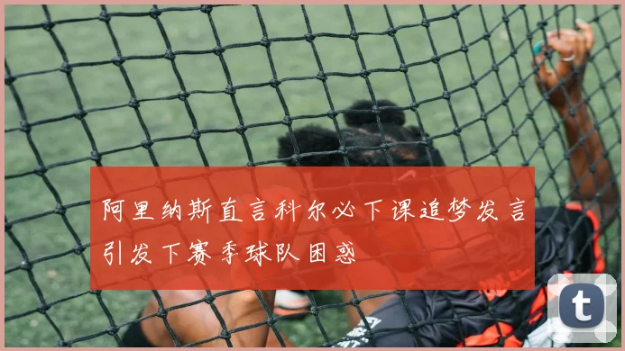阿里纳斯直言科尔必下课追梦发言引发下赛季球队困惑