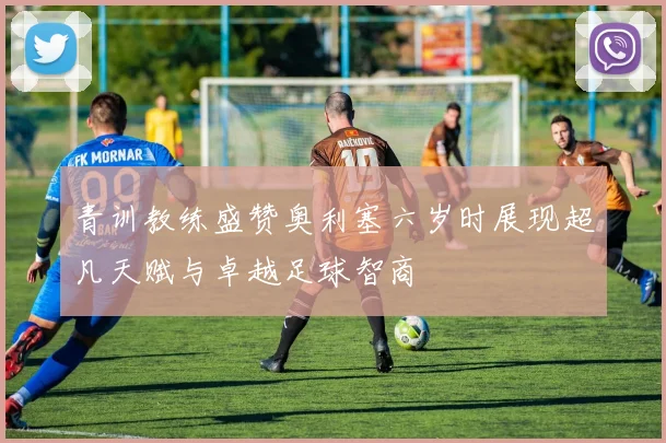 青训教练盛赞奥利塞六岁时展现超凡天赋与卓越足球智商