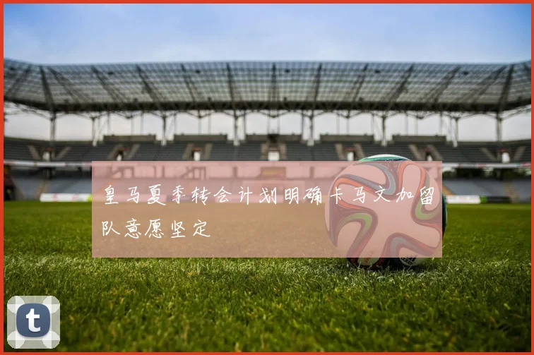 皇马夏季转会计划明确卡马文加留队意愿坚定