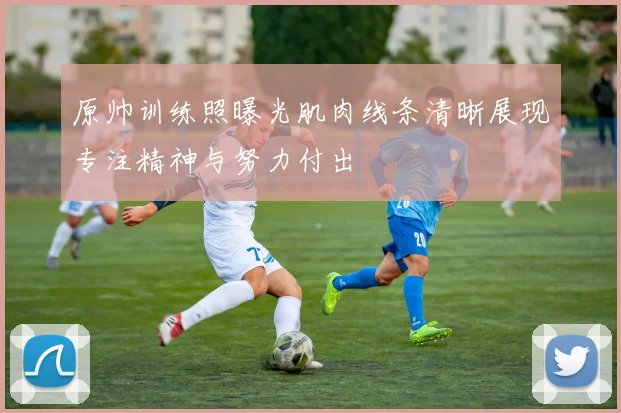 原帅训练照曝光肌肉线条清晰展现专注精神与努力付出