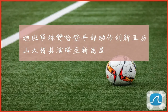 迪班萨称赞哈登手部动作创新亚历山大将其演绎至新高度